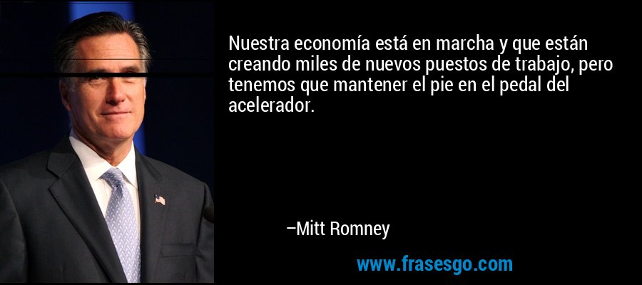 Nuestra economía está en marcha y que están creando miles de nuevos puestos de trabajo, pero tenemos que mantener el pie en el pedal del acelerador. – Mitt Romney