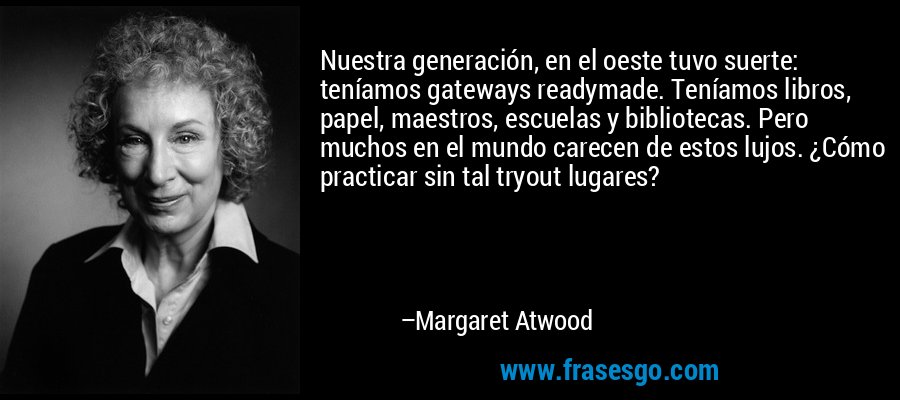 Nuestra generación, en el oeste tuvo suerte: teníamos gateways readymade. Teníamos libros, papel, maestros, escuelas y bibliotecas. Pero muchos en el mundo carecen de estos lujos. ¿Cómo practicar sin tal tryout lugares? – Margaret Atwood