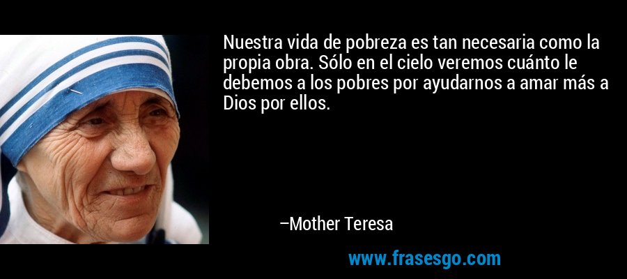 Nuestra vida de pobreza es tan necesaria como la propia obra. Sólo en el cielo veremos cuánto le debemos a los pobres por ayudarnos a amar más a Dios por ellos. – Mother Teresa