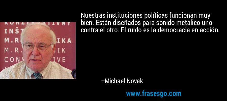 Nuestras instituciones políticas funcionan muy bien. Están diseñados para sonido metálico uno contra el otro. El ruido es la democracia en acción. – Michael Novak