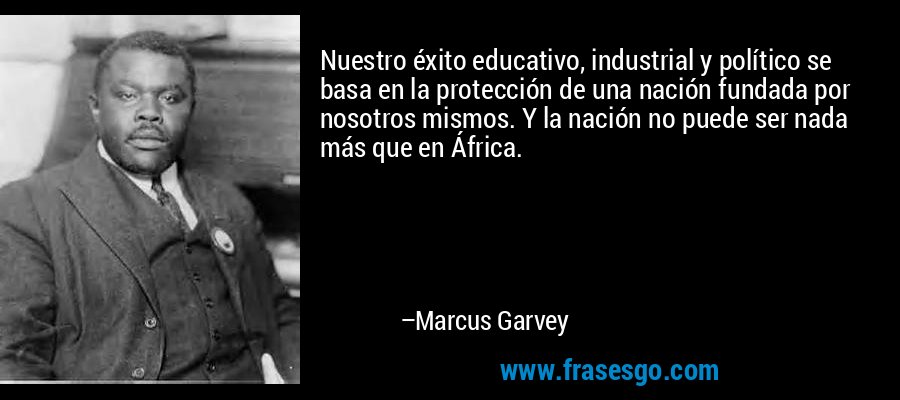 Nuestro éxito educativo, industrial y político se basa en la protección de una nación fundada por nosotros mismos. Y la nación no puede ser nada más que en África. – Marcus Garvey