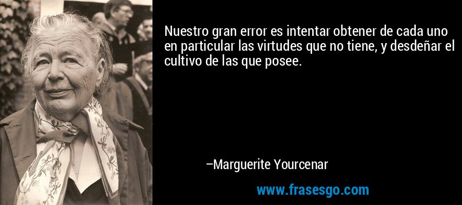 Nuestro gran error es intentar obtener de cada uno en particular las virtudes que no tiene, y desdeñar el cultivo de las que posee. – Marguerite Yourcenar