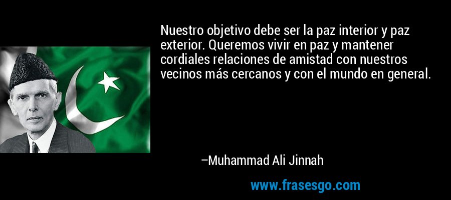 Nuestro objetivo debe ser la paz interior y paz exterior. Queremos vivir en paz y mantener cordiales relaciones de amistad con nuestros vecinos más cercanos y con el mundo en general. – Muhammad Ali Jinnah
