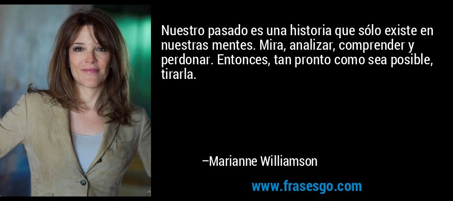 Nuestro pasado es una historia que sólo existe en nuestras mentes. Mira, analizar, comprender y perdonar. Entonces, tan pronto como sea posible, tirarla. – Marianne Williamson