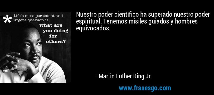 Nuestro poder científico ha superado nuestro poder espiritual. Tenemos misiles guiados y hombres equivocados. – Martin Luther King Jr.