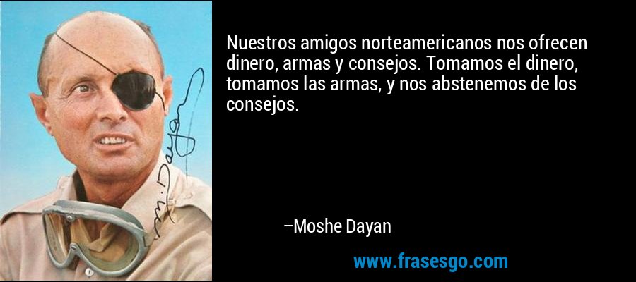 Nuestros amigos norteamericanos nos ofrecen dinero, armas y consejos. Tomamos el dinero, tomamos las armas, y nos abstenemos de los consejos. – Moshe Dayan