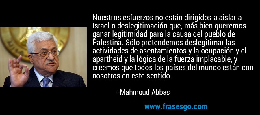 Nuestros esfuerzos no están dirigidos a aislar a Israel o deslegitimación que, más bien queremos ganar legitimidad para la causa del pueblo de Palestina. Sólo pretendemos deslegitimar las actividades de asentamientos y la ocupación y el apartheid y la lógica de la fuerza implacable, y creemos que todos los países del mundo están con nosotros en este sentido. – Mahmoud Abbas