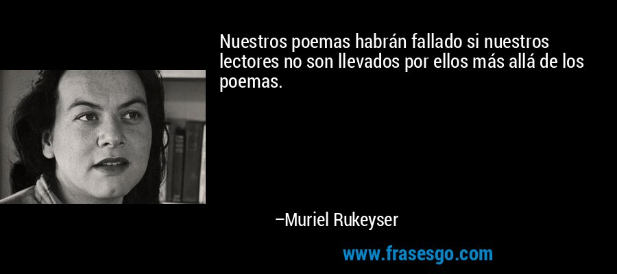 Nuestros poemas habrán fallado si nuestros lectores no son llevados por ellos más allá de los poemas. – Muriel Rukeyser