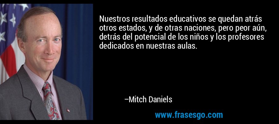 Nuestros resultados educativos se quedan atrás otros estados, y de otras naciones, pero peor aún, detrás del potencial de los niños y los profesores dedicados en nuestras aulas. – Mitch Daniels