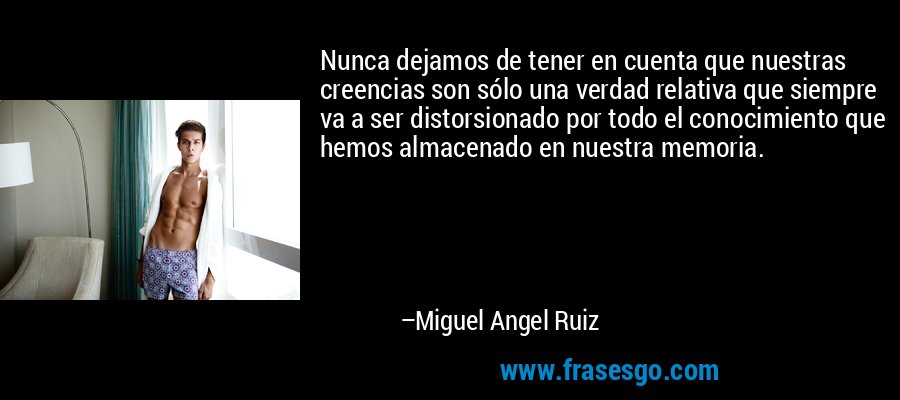 Nunca dejamos de tener en cuenta que nuestras creencias son sólo una verdad relativa que siempre va a ser distorsionado por todo el conocimiento que hemos almacenado en nuestra memoria. – Miguel Angel Ruiz