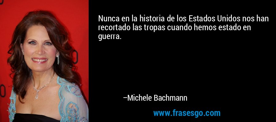 Nunca en la historia de los Estados Unidos nos han recortado las tropas cuando hemos estado en guerra. – Michele Bachmann