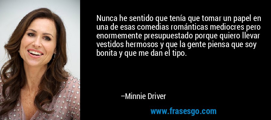 Nunca he sentido que tenía que tomar un papel en una de esas comedias románticas mediocres pero enormemente presupuestado porque quiero llevar vestidos hermosos y que la gente piensa que soy bonita y que me dan el tipo. – Minnie Driver