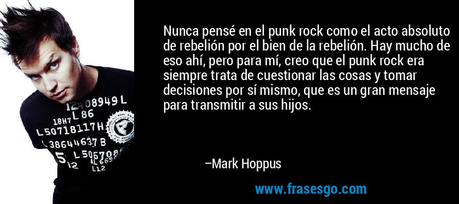 Nunca pensé en el punk rock como el acto absoluto de rebelión por el bien de la rebelión. Hay mucho de eso ahí, pero para mí, creo que el punk rock era siempre trata de cuestionar las cosas y tomar decisiones por sí mismo, que es un gran mensaje para transmitir a sus hijos. – Mark Hoppus