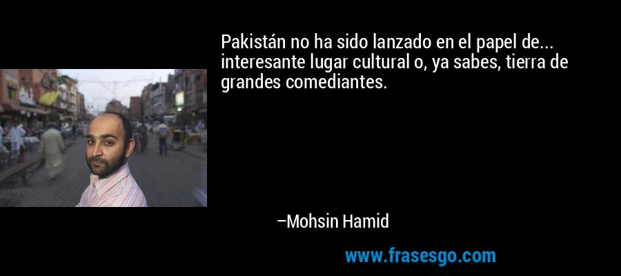 Pakistán no ha sido lanzado en el papel de... interesante lugar cultural o, ya sabes, tierra de grandes comediantes. – Mohsin Hamid