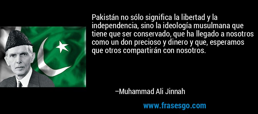 Pakistán no sólo significa la libertad y la independencia, sino la ideología musulmana que tiene que ser conservado, que ha llegado a nosotros como un don precioso y dinero y que, esperamos que otros compartirán con nosotros. – Muhammad Ali Jinnah