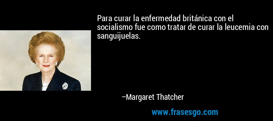 Para curar la enfermedad británica con el socialismo fue como tratar de curar la leucemia con sanguijuelas. – Margaret Thatcher