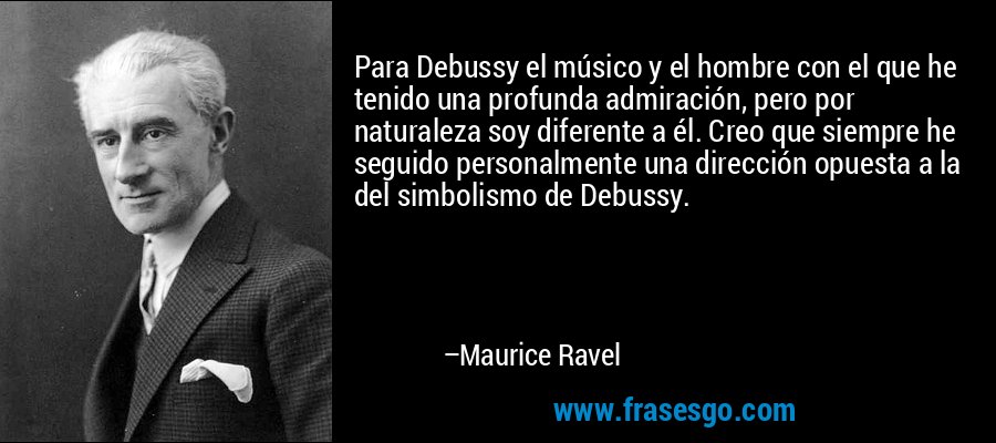 Para Debussy el músico y el hombre con el que he tenido una profunda admiración, pero por naturaleza soy diferente a él. Creo que siempre he seguido personalmente una dirección opuesta a la del simbolismo de Debussy. – Maurice Ravel
