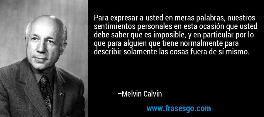 Para expresar a usted en meras palabras, nuestros sentimientos personales en esta ocasión que usted debe saber que es imposible, y en particular por lo que para alguien que tiene normalmente para describir solamente las cosas fuera de sí mismo. – Melvin Calvin