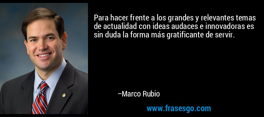 Para hacer frente a los grandes y relevantes temas de actualidad con ideas audaces e innovadoras es sin duda la forma más gratificante de servir. – Marco Rubio