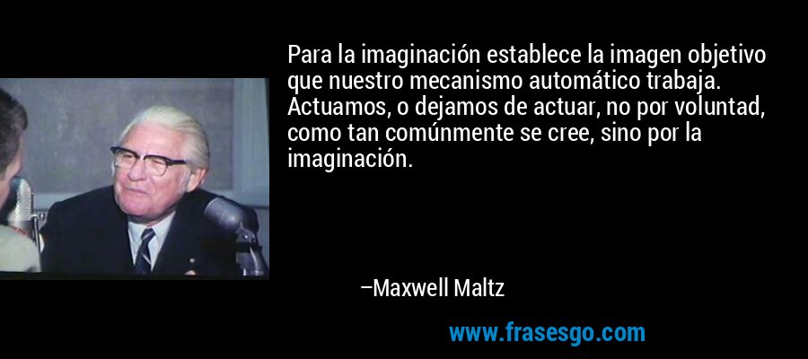 Para la imaginación establece la imagen objetivo que nuestro mecanismo automático trabaja. Actuamos, o dejamos de actuar, no por voluntad, como tan comúnmente se cree, sino por la imaginación. – Maxwell Maltz