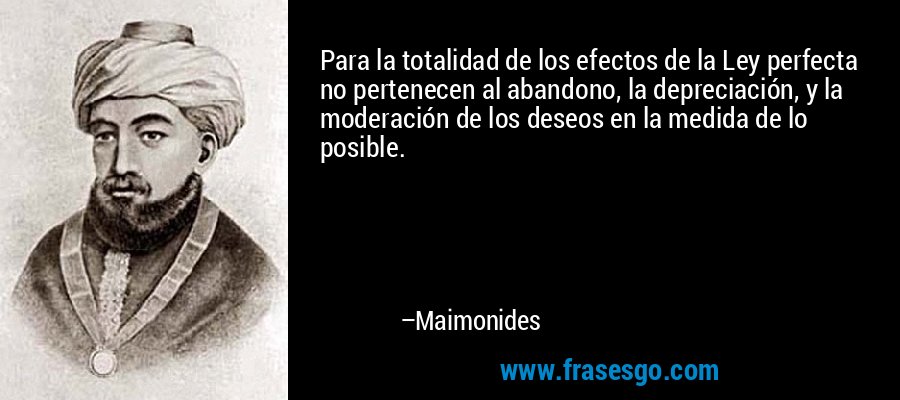 Para la totalidad de los efectos de la Ley perfecta no pertenecen al abandono, la depreciación, y la moderación de los deseos en la medida de lo posible. – Maimonides