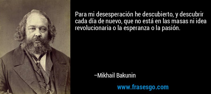 Para mi desesperación he descubierto, y descubrir cada día de nuevo, que no está en las masas ni idea revolucionaria o la esperanza o la pasión. – Mikhail Bakunin
