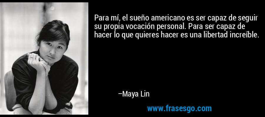 Para mí, el sueño americano es ser capaz de seguir su propia vocación personal. Para ser capaz de hacer lo que quieres hacer es una libertad increíble. – Maya Lin