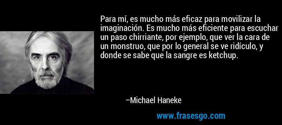 Para mí, es mucho más eficaz para movilizar la imaginación. Es mucho más eficiente para escuchar un paso chirriante, por ejemplo, que ver la cara de un monstruo, que por lo general se ve ridículo, y donde se sabe que la sangre es ketchup. – Michael Haneke