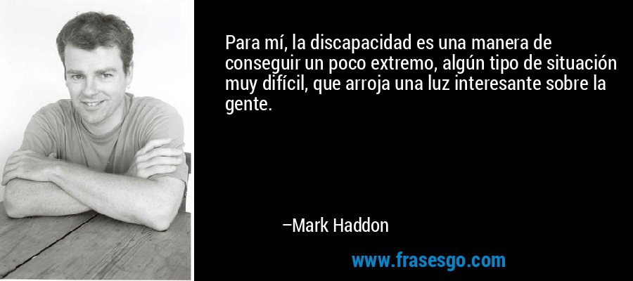 Para mí, la discapacidad es una manera de conseguir un poco extremo, algún tipo de situación muy difícil, que arroja una luz interesante sobre la gente. – Mark Haddon