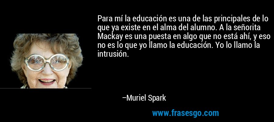 Para mí la educación es una de las principales de lo que ya existe en el alma del alumno. A la señorita Mackay es una puesta en algo que no está ahí, y eso no es lo que yo llamo la educación. Yo lo llamo la intrusión. – Muriel Spark