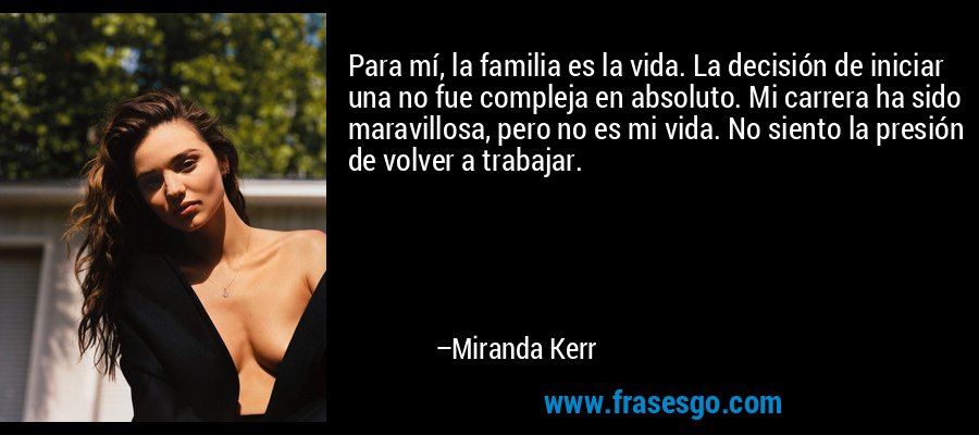 Para mí, la familia es la vida. La decisión de iniciar una no fue compleja en absoluto. Mi carrera ha sido maravillosa, pero no es mi vida. No siento la presión de volver a trabajar. – Miranda Kerr