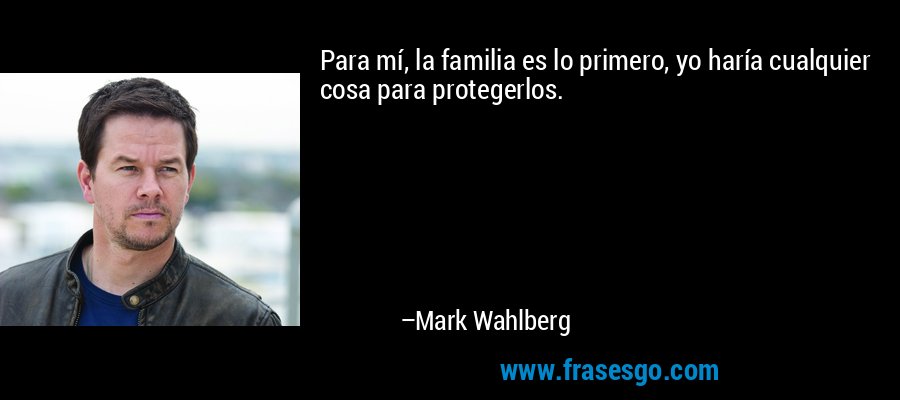 Para mí, la familia es lo primero, yo haría cualquier cosa para protegerlos. – Mark Wahlberg