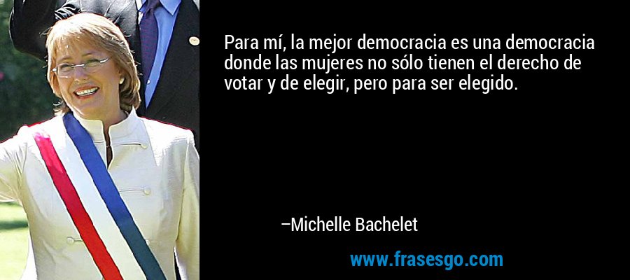Para mí, la mejor democracia es una democracia donde las mujeres no sólo tienen el derecho de votar y de elegir, pero para ser elegido. – Michelle Bachelet
