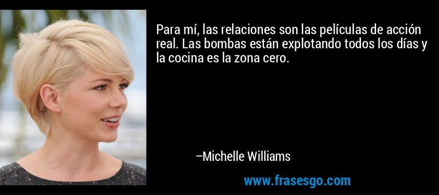 Para mí, las relaciones son las películas de acción real. Las bombas están explotando todos los días y la cocina es la zona cero. – Michelle Williams