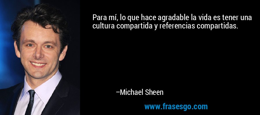 Para mí, lo que hace agradable la vida es tener una cultura compartida y referencias compartidas. – Michael Sheen