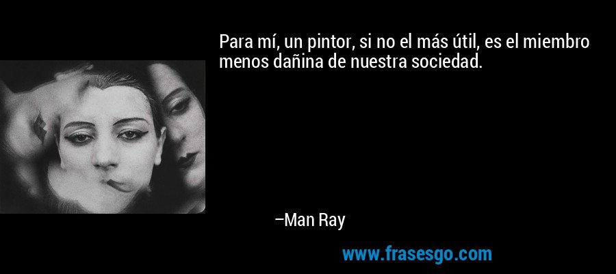 Para mí, un pintor, si no el más útil, es el miembro menos dañina de nuestra sociedad. – Man Ray