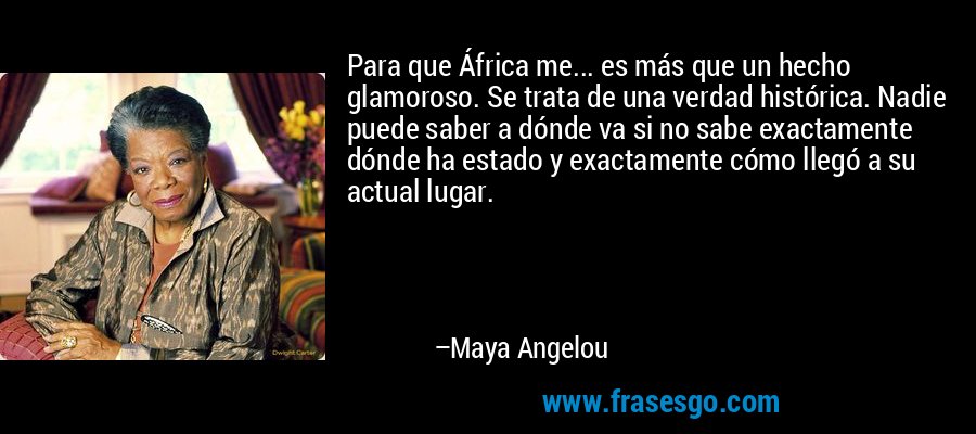 Para que África me... es más que un hecho glamoroso. Se trata de una verdad histórica. Nadie puede saber a dónde va si no sabe exactamente dónde ha estado y exactamente cómo llegó a su actual lugar. – Maya Angelou