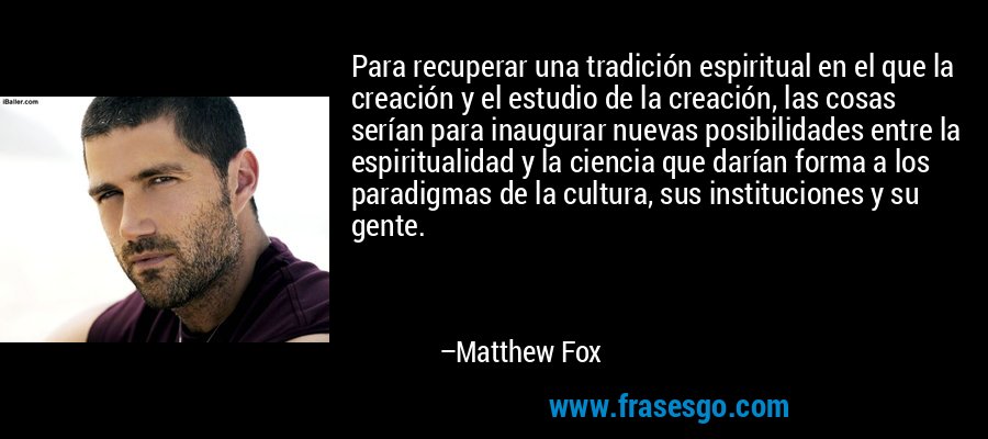 Para recuperar una tradición espiritual en el que la creación y el estudio de la creación, las cosas serían para inaugurar nuevas posibilidades entre la espiritualidad y la ciencia que darían forma a los paradigmas de la cultura, sus instituciones y su gente. – Matthew Fox