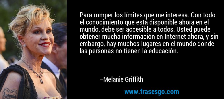Para romper los límites que me interesa. Con todo el conocimiento que está disponible ahora en el mundo, debe ser accesible a todos. Usted puede obtener mucha información en Internet ahora, y sin embargo, hay muchos lugares en el mundo donde las personas no tienen la educación. – Melanie Griffith