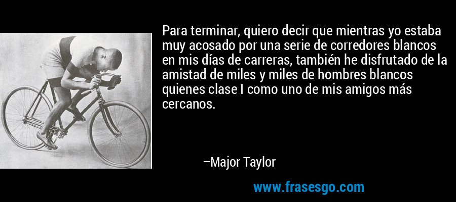 Para terminar, quiero decir que mientras yo estaba muy acosado por una serie de corredores blancos en mis días de carreras, también he disfrutado de la amistad de miles y miles de hombres blancos quienes clase I como uno de mis amigos más cercanos. – Major Taylor