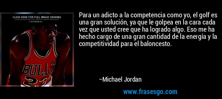 Para un adicto a la competencia como yo, el golf es una gran solución, ya que le golpea en la cara cada vez que usted cree que ha logrado algo. Eso me ha hecho cargo de una gran cantidad de la energía y la competitividad para el baloncesto. – Michael Jordan