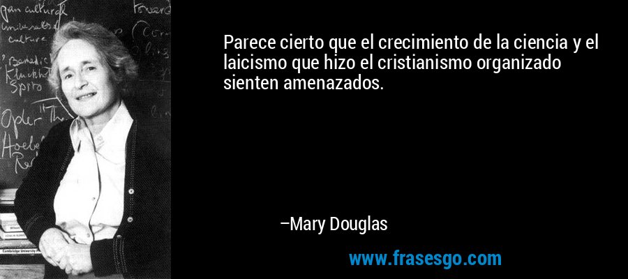 Parece cierto que el crecimiento de la ciencia y el laicismo que hizo el cristianismo organizado sienten amenazados. – Mary Douglas