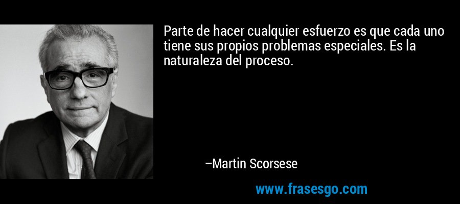 Parte de hacer cualquier esfuerzo es que cada uno tiene sus propios problemas especiales. Es la naturaleza del proceso. – Martin Scorsese
