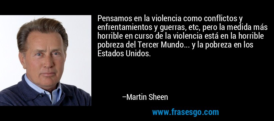 Pensamos en la violencia como conflictos y enfrentamientos y guerras, etc, pero la medida más horrible en curso de la violencia está en la horrible pobreza del Tercer Mundo... y la pobreza en los Estados Unidos. – Martin Sheen