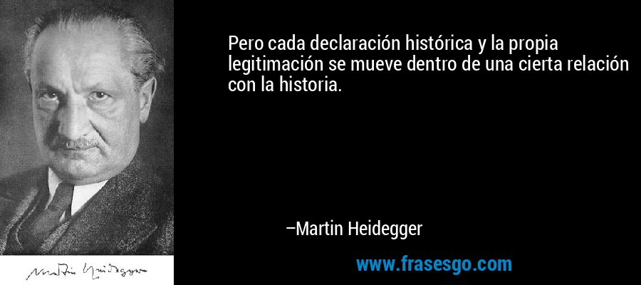 Pero cada declaración histórica y la propia legitimación se mueve dentro de una cierta relación con la historia. – Martin Heidegger