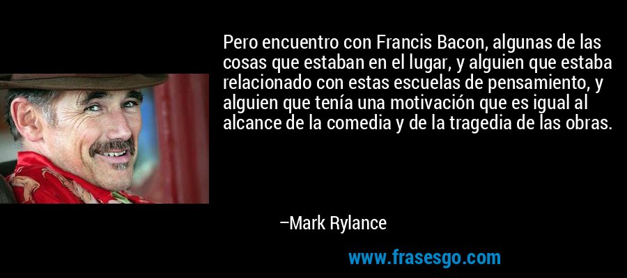 Pero encuentro con Francis Bacon, algunas de las cosas que estaban en el lugar, y alguien que estaba relacionado con estas escuelas de pensamiento, y alguien que tenía una motivación que es igual al alcance de la comedia y de la tragedia de las obras. – Mark Rylance