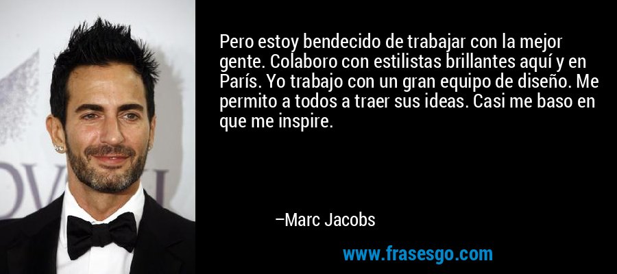 Pero estoy bendecido de trabajar con la mejor gente. Colaboro con estilistas brillantes aquí y en París. Yo trabajo con un gran equipo de diseño. Me permito a todos a traer sus ideas. Casi me baso en que me inspire. – Marc Jacobs