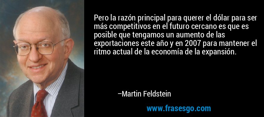 Pero la razón principal para querer el dólar para ser más competitivos en el futuro cercano es que es posible que tengamos un aumento de las exportaciones este año y en 2007 para mantener el ritmo actual de la economía de la expansión. – Martin Feldstein