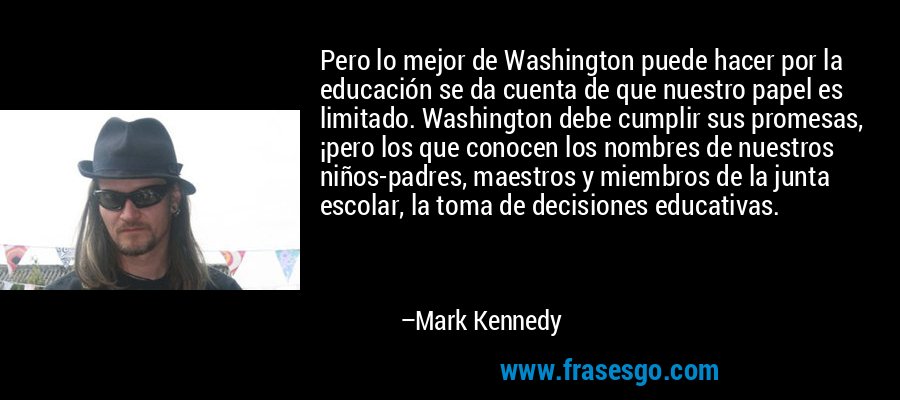 Pero lo mejor de Washington puede hacer por la educación se da cuenta de que nuestro papel es limitado. Washington debe cumplir sus promesas, ¡pero los que conocen los nombres de nuestros niños-padres, maestros y miembros de la junta escolar, la toma de decisiones educativas. – Mark Kennedy