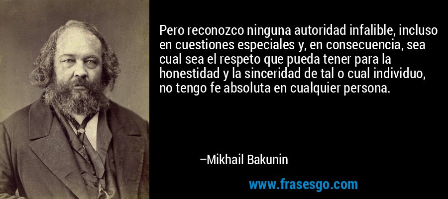 Pero reconozco ninguna autoridad infalible, incluso en cuestiones especiales y, en consecuencia, sea cual sea el respeto que pueda tener para la honestidad y la sinceridad de tal o cual individuo, no tengo fe absoluta en cualquier persona. – Mikhail Bakunin